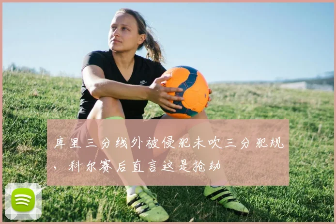 库里三分线外被侵犯未吹三分犯规，科尔赛后直言这是抢劫