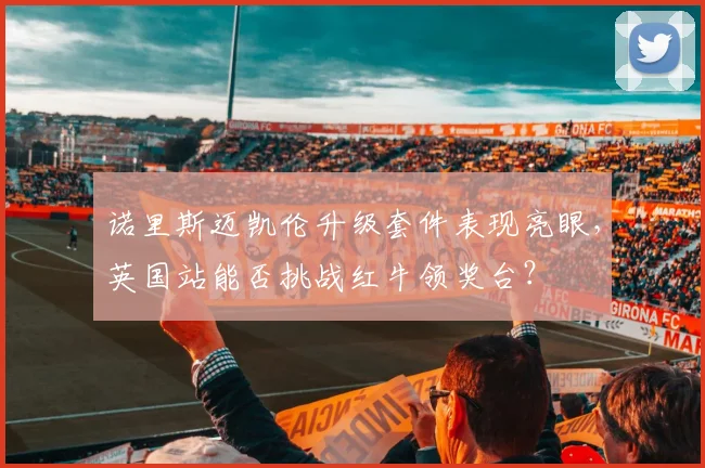 诺里斯迈凯伦升级套件表现亮眼，英国站能否挑战红牛领奖台？