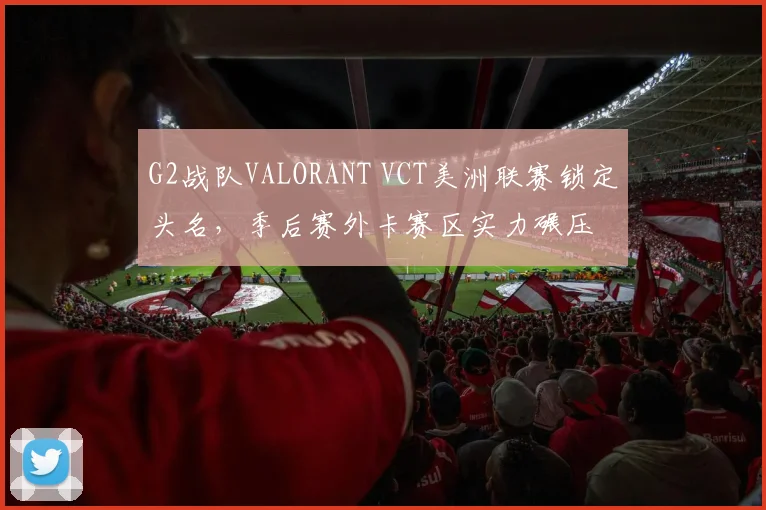 G2战队VALORANT VCT美洲联赛锁定头名,季后赛外卡赛区实力碾压