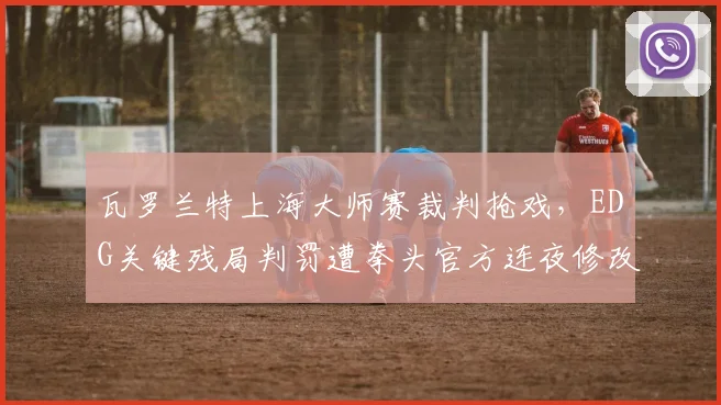 瓦罗兰特上海大师赛裁判抢戏，EDG关键残局判罚遭拳头官方连夜修改